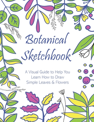 Botanical Sketchbook: A Visual Guide to Help You Learn How to Draw Simple Leaves & Flowers