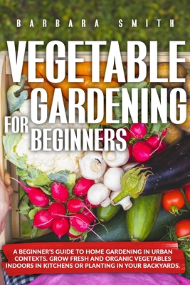 Vegetable Gardening for Beginners: A Beginner's Guide to Home Gardening in Urban Contexts. Grow Fresh and Organic Vegetables Indoors in Kitchens or Pl