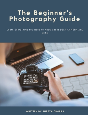 The Beginner's Photography Guide: Learn Everything You Need to Know about DSLR Camera and Lens