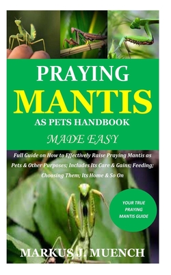 Praying Mantis as Pets Handbook Made Easy: Full Guide on How to Effectively Raise Praying Mantis as Pets & Other Purposes; Includes Its Care & Gains;