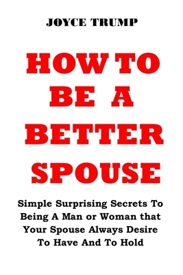 How to Be a Better Spouse: Simple Surprising Secrets To Being A Man or Woman that Your Spouse Always Desire To Have And To Hold