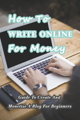 How To Write Online For Money: Guide To Create And Monetize A Blog For Beginners: Make Money Writing Blogs