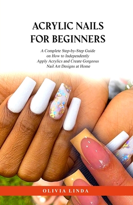 Acrylic Nails for Beginners: A Complete Step-by-Step Guide on How to Independently Apply Acrylics and Create Gorgeous Nail Art Designs at Home