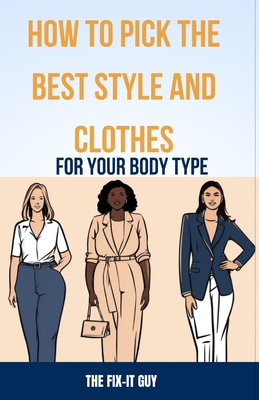 How to Pick the Best Style and Clothes For Your Body Type: Essential Tips for Flattering Your Figure, Choosing Colors, Mixing Pieces, and Crafting You