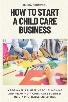 How to Start a Child Care Business: A Beginner's Blueprint to Launching and Growing a Child Care Business into a Profitable Enterprise