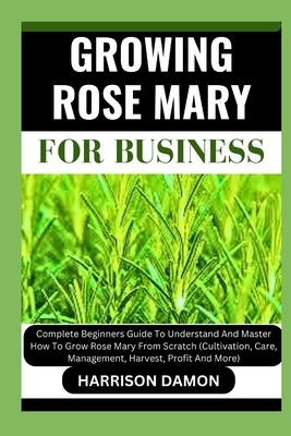 Growing Rose Mary for Business: Complete Beginners Guide To Understand And Master How To Grow Rose Mary From Scratch (Cultivation, Care, Management, H