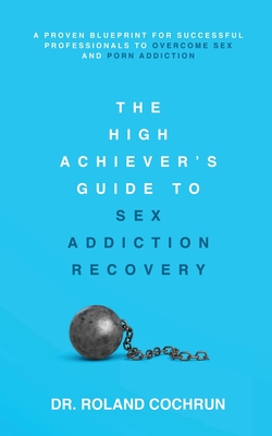 The High Achiever's Guide to Sex Addiction Recovery: A Proven Blueprint for Successful Professionals to Overcome Sex and Porn Addiction